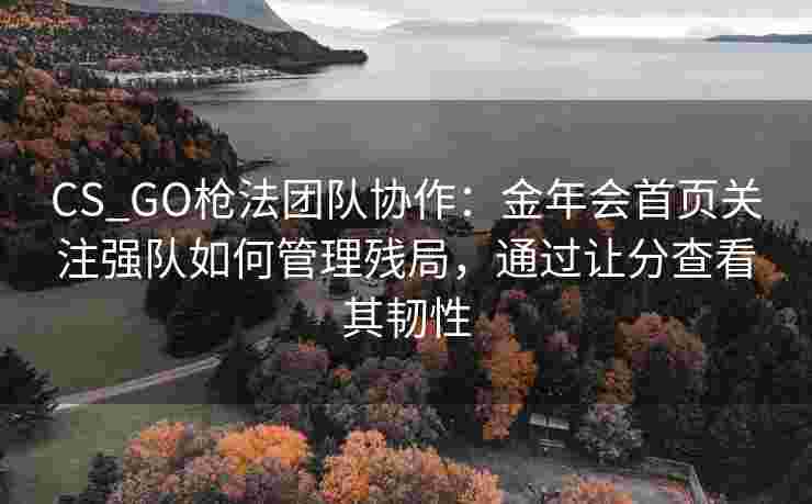 CS_GO枪法团队协作：金年会首页关注强队如何管理残局，通过让分查看其韧性