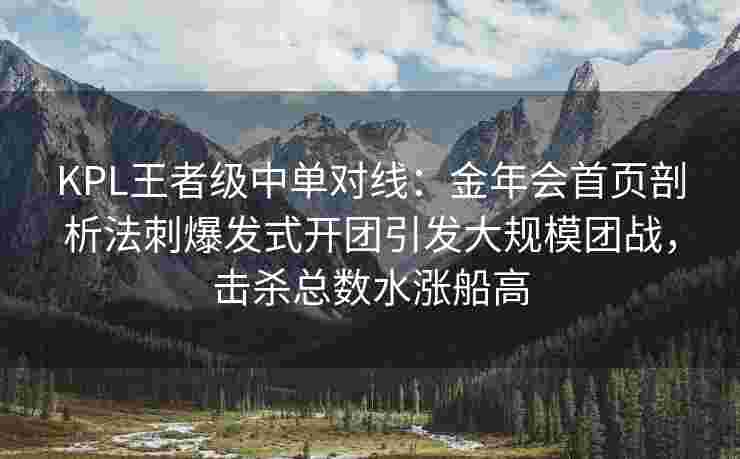 KPL王者级中单对线：金年会首页剖析法刺爆发式开团引发大规模团战，击杀总数水涨船高