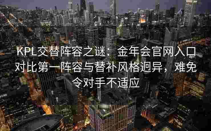 KPL交替阵容之谜：金年会官网入口对比第一阵容与替补风格迥异，难免令对手不适应
