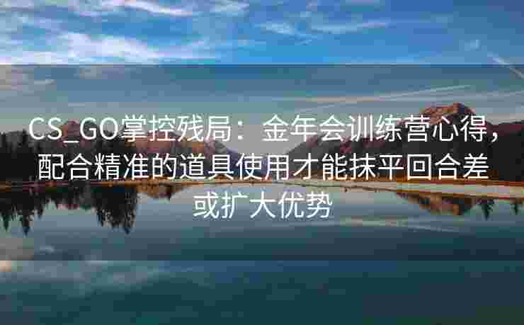 CS_GO掌控残局：金年会训练营心得，配合精准的道具使用才能抹平回合差或扩大优势